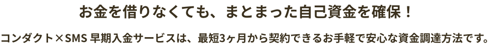 お金を借りなくても、まとまった自己資金を確保！　コンダクト×SMS 早期入金サービスは、最短3ヶ月から契約できるお手軽で安心な資金調達方法です。