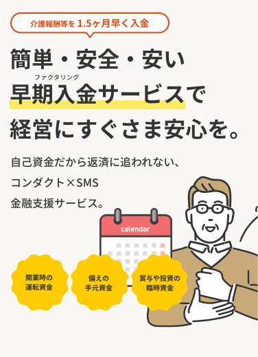 介護報酬を1.5ヶ月早く入金　簡単・安全・安い早期入金サービスで経営にすぐさま安心を。自己資金だから返済に追われる心配なし。余裕ができたら、サッと解約。必要な時だけプロに相談、それがコンダクト×SMS 金融支援サービス。