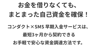 コンダクト×SMS 早期入金サービスは、最短3ヶ月から契約できるお手軽で安心な資金調達方法です。