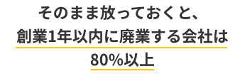 そのまま放っておくと、創業1年以内に廃業する会社は80%