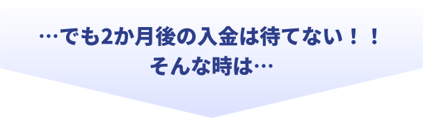 でも2か月後の入金は待てない!!そんな時は