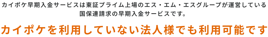 カイポケ早期入金サービスは東証プライム上場のエス・エム・エスグループが運営している
国保連請求の早期入金サービスです。カイポケを利用していない法人様でも利用可能です